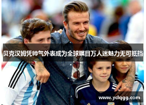 贝克汉姆凭帅气外表成为全球瞩目万人迷魅力无可抵挡