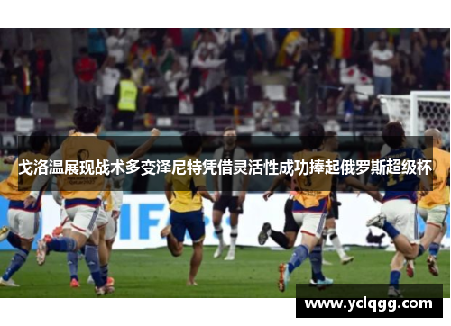 戈洛温展现战术多变泽尼特凭借灵活性成功捧起俄罗斯超级杯