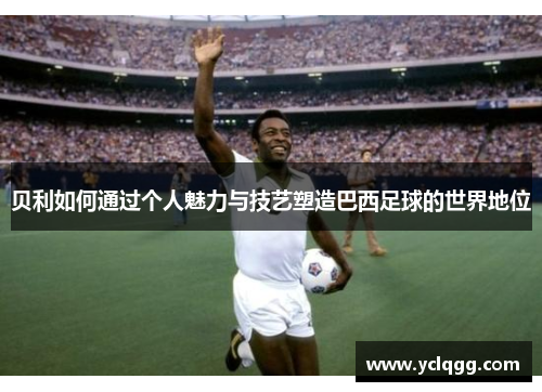 贝利如何通过个人魅力与技艺塑造巴西足球的世界地位 贝利如何通过个人魅力与技艺塑造巴西足球的世界地位