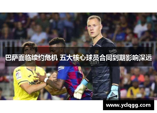 巴萨面临续约危机 五大核心球员合同到期影响深远